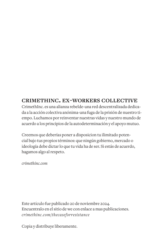 CRIMETHINC. EX-WORKERS COLLECTIVE Crimethinc. es una alianza rebelde-una red descentralizada dedica- daalaaccién colectivaandnima-una fuga dela prision de nuestroti- ‘empo. Luchamos por reinventar nuestras vidas y nuestro mundo de acuerdoalos principios de la autodeterminacion y el apoyo mutuo. Creemos que deberias poner a disposicion tu limitado poten- cial bajo tus propios términos: que ningiin gobierno, mercado o ideologia debe dictarlo que tu vida ha de ser. Si estds de acuerdo, hagamos algoal respeto. crimethine.com Este articulo fue publicado 20 de noviembre 2024. Encuentralo en el sitio de we con enlace a mas publicaciones. crimethinc.com|thecaseforresistance Copiay distribuye liberamente.